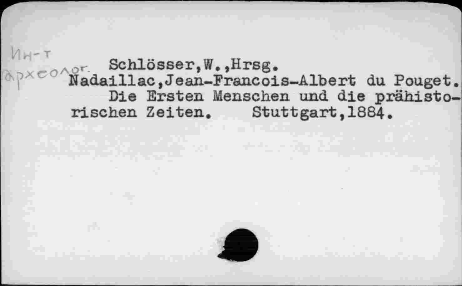 ﻿~лог. Schlösser,!/?.,Hrsg.
Nadaillac, Jean-Francois-Albert du Pouget.
Die Ersten Menschen, und die prähistorischen Zeiten. Stuttgart,1884.